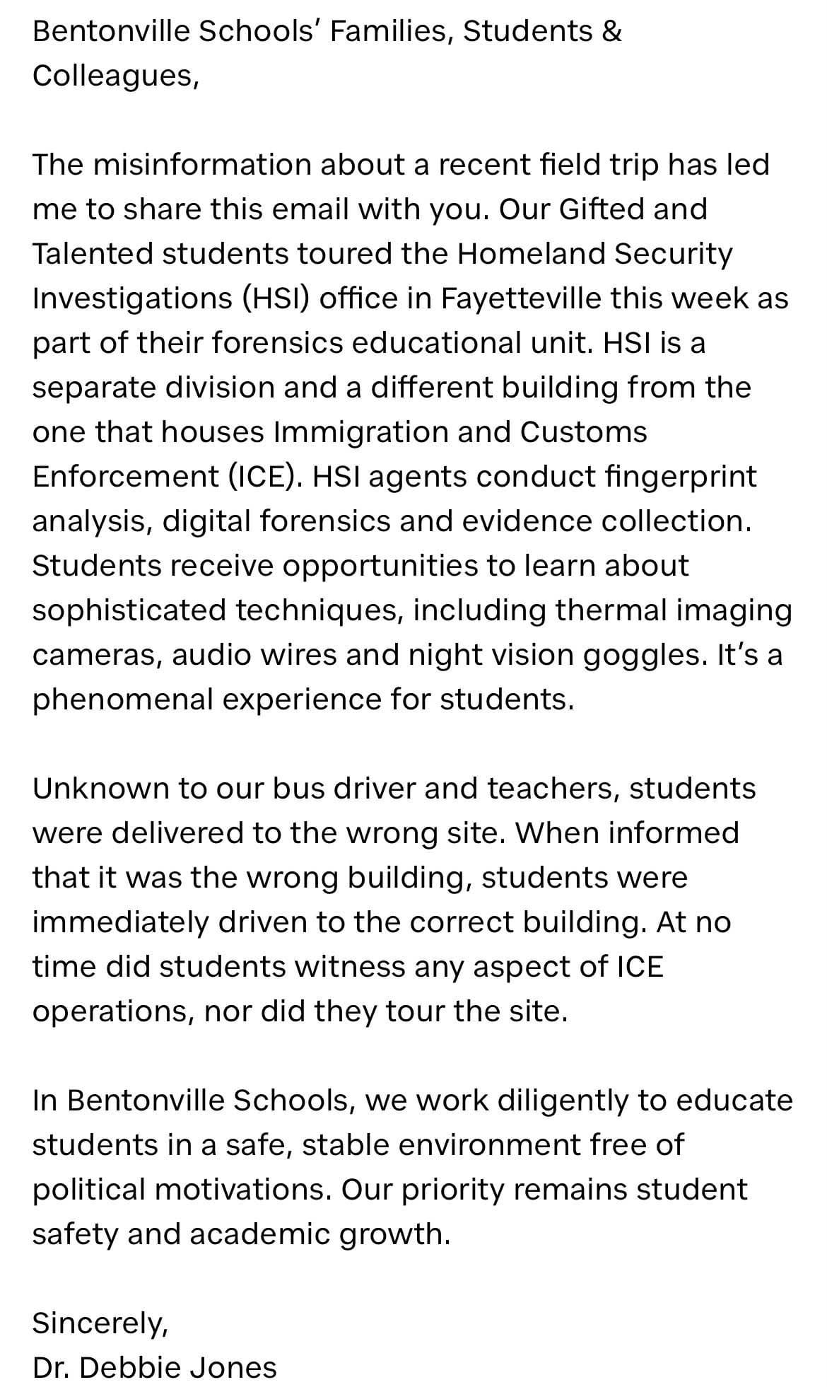 Bentonville Schools' Families, Students, and Colleagues, The misinformation about a recent field trip has led me to share this email with you. Our Gifted and Talented Students toured the Homeland Security Investigations (HSI) office in Fayetteville this week as part of their forensics educational unit. HSI is a separate division and a different building from the one that houses Immigration and Customs Enforcement (ICE). HSI agents conduct fingerprint analysis, digital forensics and evidence collection. Students receive opportunities to learn about sophisticated techniques, including thermal imaging cameras, audio wires and night vision goggles. It's a phenomenal experience for students. Unknown to our bus driver and teachers, students were delivered to the wrong site. When informed that it was the wrong building, students were immediately driven to the correct building. At no time did students witness any aspect of ICE operations, nor did they tour the site. In Bentonville Schools, we work diligently to educate students in a safe, stable environment free of political motivations. Our priority remains student safety and academic growth. Sincerely, Dr. Debbie Jones